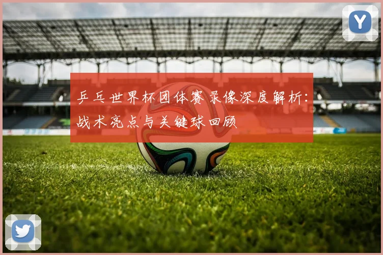 乒乓世界杯团体赛录像深度解析：战术亮点与关键球回顾