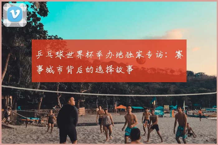 乒乓球世界杯举办地独家专访：赛事城市背后的选择故事
