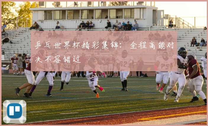 乒乓世界杯精彩集锦：全程高能对决不容错过