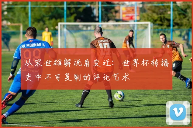 从宋世雄解说看变迁：世界杯转播史中不可复制的评论艺术