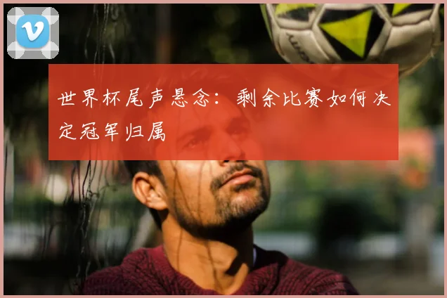 世界杯尾声悬念：剩余比赛如何决定冠军归属