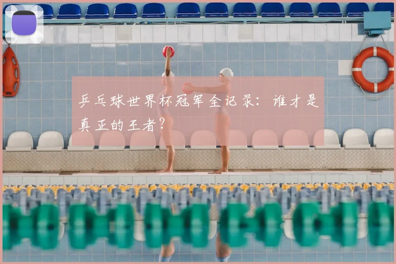 乒乓球世界杯冠军全记录：谁才是真正的王者？