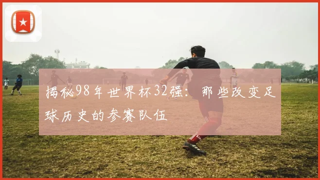 揭秘98年世界杯32强：那些改变足球历史的参赛队伍