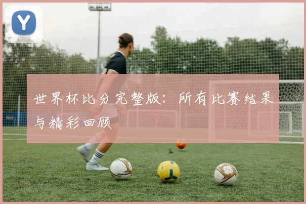 世界杯比分完整版：所有比赛结果与精彩回顾