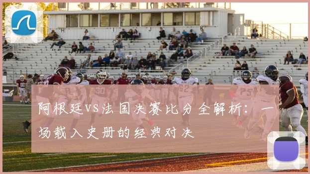 阿根廷vs法国决赛比分全解析：一场载入史册的经典对决